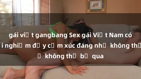 gái việt gangbang Sex gái Việt Nam có con: Trải nghiệm đầy cảm xúc đáng nhớ không thể bỏ qua